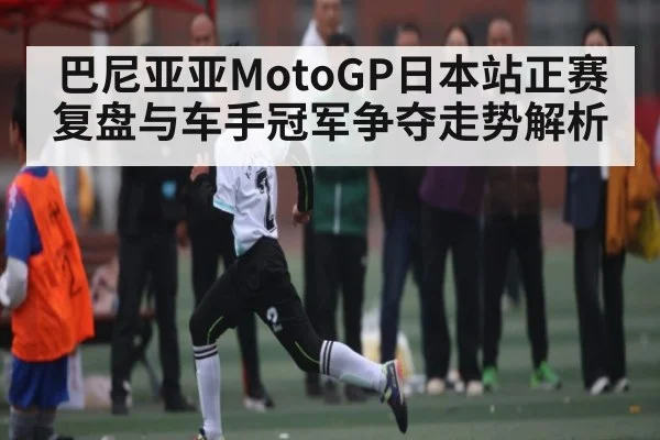 巴尼亚亚MotoGP日本站正赛复盘与车手冠军争夺走势解析